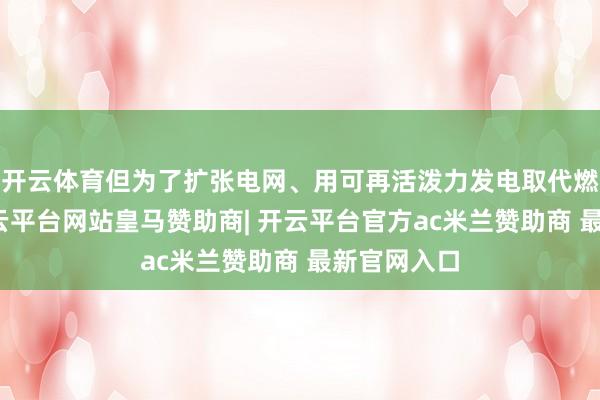 开云体育但为了扩张电网、用可再活泼力发电取代燃煤发电-开云平台网站皇马赞助商| 开云平台官方ac米兰赞助商 最新官网入口