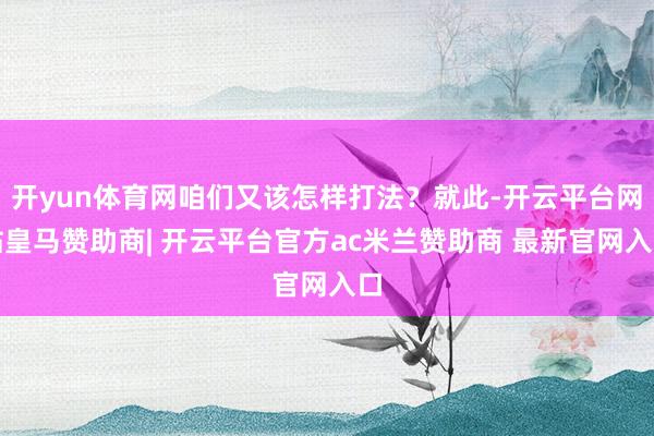 开yun体育网咱们又该怎样打法?就此-开云平台网站皇马赞助商| 开云平台官方ac米兰赞助商 最新官网入口