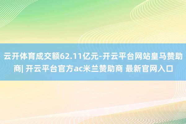 云开体育成交额62.11亿元-开云平台网站皇马赞助商| 开云平台官方ac米兰赞助商 最新官网入口