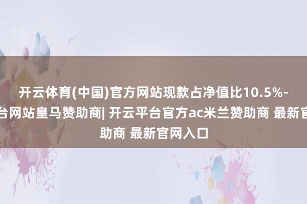 开云体育(中国)官方网站现款占净值比10.5%-开云平台网站皇马赞助商| 开云平台官方ac米兰赞助商 最新官网入口