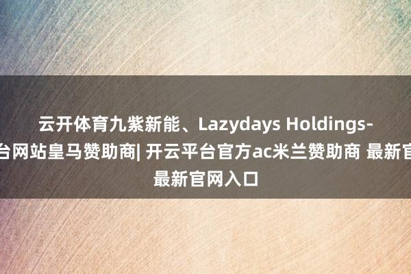 云开体育九紫新能、Lazydays Holdings-开云平台网站皇马赞助商| 开云平台官方ac米兰赞助商 最新官网入口