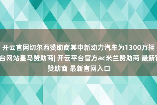 开云官网切尔西赞助商其中新动力汽车为1300万辆-开云平台网站皇马赞助商| 开云平台官方ac米兰赞助商 最新官网入口