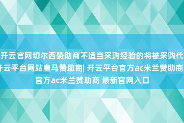 开云官网切尔西赞助商不适当采购经验的将被采购代理机构拒却-开云平台网站皇马赞助商| 开云平台官方ac米兰赞助商 最新官网入口