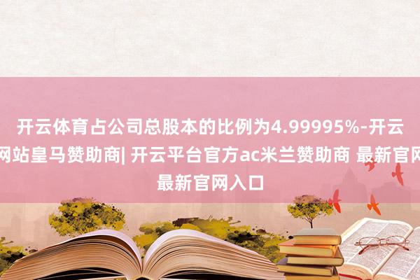 开云体育占公司总股本的比例为4.99995%-开云平台网站皇马赞助商| 开云平台官方ac米兰赞助商 最新官网入口