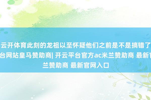 云开体育此刻的龙祖以至怀疑他们之前是不是搞错了-开云平台网站皇马赞助商| 开云平台官方ac米兰赞助商 最新官网入口