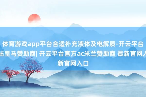 体育游戏app平台合适补充液体及电解质-开云平台网站皇马赞助商| 开云平台官方ac米兰赞助商 最新官网入口