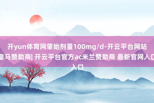 开yun体育网肇始剂量100mg/d-开云平台网站皇马赞助商| 开云平台官方ac米兰赞助商 最新官网入口