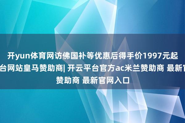 开yun体育网访佛国补等优惠后得手价1997元起-开云平台网站皇马赞助商| 开云平台官方ac米兰赞助商 最新官网入口