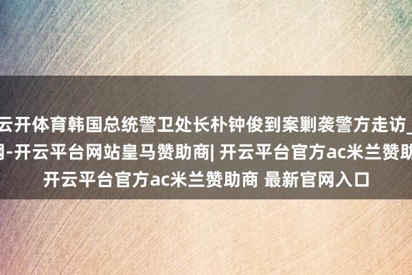 云开体育韩国总统警卫处长朴钟俊到案剿袭警方走访_大皖新闻 | 安徽网-开云平台网站皇马赞助商| 开云平台官方ac米兰赞助商 最新官网入口