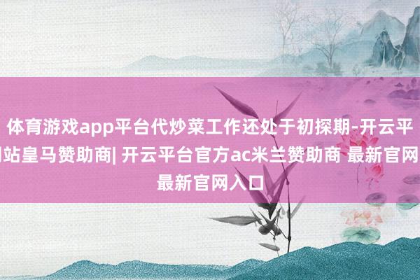 体育游戏app平台代炒菜工作还处于初探期-开云平台网站皇马赞助商| 开云平台官方ac米兰赞助商 最新官网入口