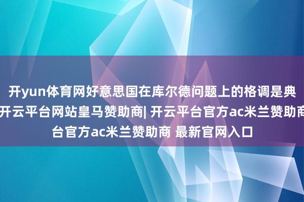 开yun体育网好意思国在库尔德问题上的格调是典型的双标操作-开云平台网站皇马赞助商| 开云平台官方ac米兰赞助商 最新官网入口