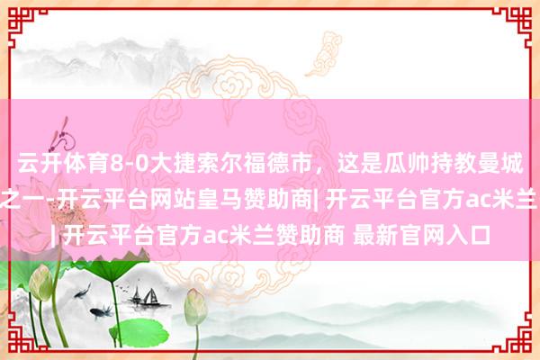 云开体育8-0大捷索尔福德市，这是瓜帅持教曼城三场最大比分的得胜之一-开云平台网站皇马赞助商| 开云平台官方ac米兰赞助商 最新官网入口
