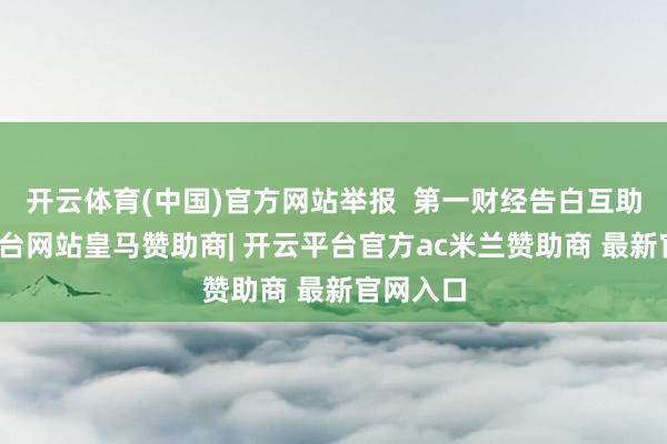 开云体育(中国)官方网站举报 第一财经告白互助-开云平台网站皇马赞助商| 开云平台官方ac米兰赞助商 最新官网入口
