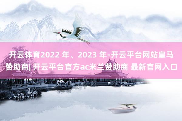 开云体育2022 年、2023 年-开云平台网站皇马赞助商| 开云平台官方ac米兰赞助商 最新官网入口