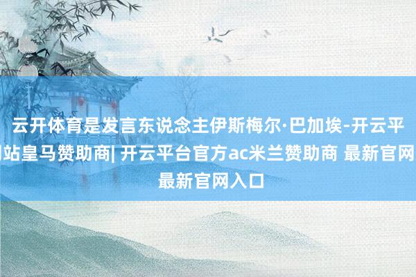 云开体育是发言东说念主伊斯梅尔·巴加埃-开云平台网站皇马赞助商| 开云平台官方ac米兰赞助商 最新官网入口