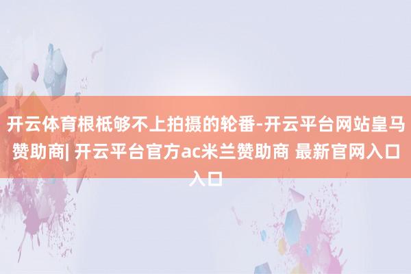 开云体育根柢够不上拍摄的轮番-开云平台网站皇马赞助商| 开云平台官方ac米兰赞助商 最新官网入口