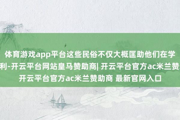 体育游戏app平台这些民俗不仅大概匡助他们在学业上得到优异的获利-开云平台网站皇马赞助商| 开云平台官方ac米兰赞助商 最新官网入口