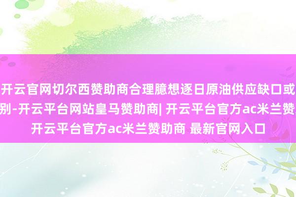 开云官网切尔西赞助商合理臆想逐日原油供应缺口或扩大至数百万桶级别-开云平台网站皇马赞助商| 开云平台官方ac米兰赞助商 最新官网入口