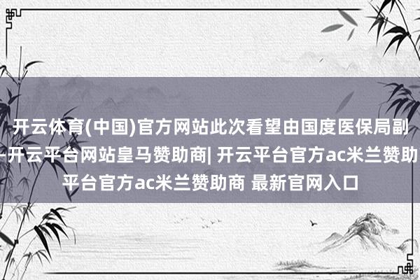 开云体育(中国)官方网站此次看望由国度医保局副局长施子海带队-开云平台网站皇马赞助商| 开云平台官方ac米兰赞助商 最新官网入口