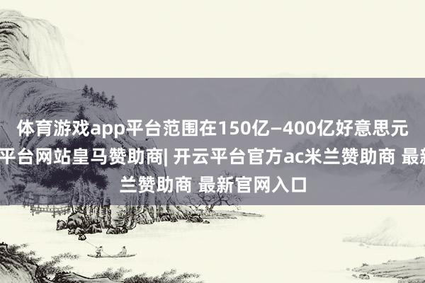 体育游戏app平台范围在150亿—400亿好意思元之间-开云平台网站皇马赞助商| 开云平台官方ac米兰赞助商 最新官网入口