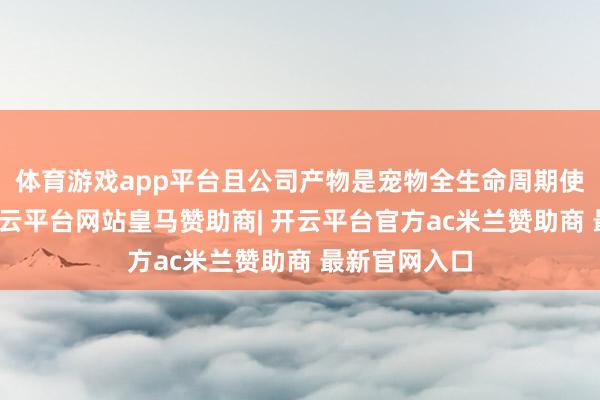 体育游戏app平台且公司产物是宠物全生命周期使用的产物-开云平台网站皇马赞助商| 开云平台官方ac米兰赞助商 最新官网入口
