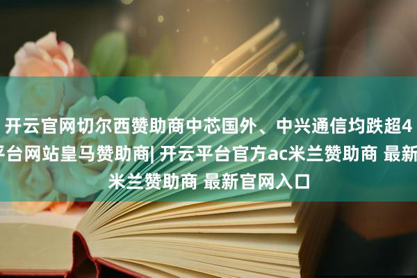 开云官网切尔西赞助商中芯国外、中兴通信均跌超4%-开云平台网站皇马赞助商| 开云平台官方ac米兰赞助商 最新官网入口