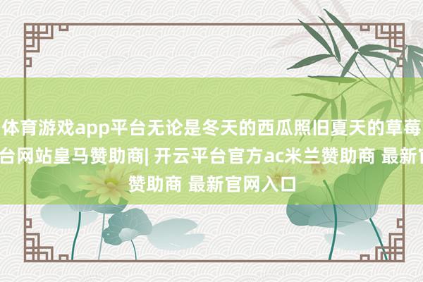 体育游戏app平台无论是冬天的西瓜照旧夏天的草莓-开云平台网站皇马赞助商| 开云平台官方ac米兰赞助商 最新官网入口