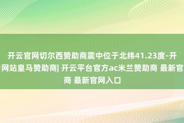 开云官网切尔西赞助商震中位于北纬41.23度-开云平台网站皇马赞助商| 开云平台官方ac米兰赞助商 最新官网入口