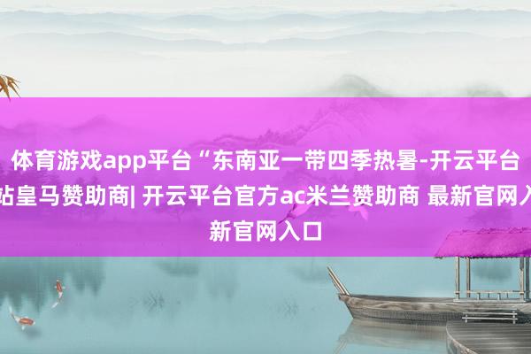 体育游戏app平台“东南亚一带四季热暑-开云平台网站皇马赞助商| 开云平台官方ac米兰赞助商 最新官网入口