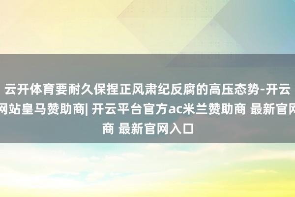 云开体育要耐久保捏正风肃纪反腐的高压态势-开云平台网站皇马赞助商| 开云平台官方ac米兰赞助商 最新官网入口