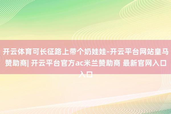 开云体育可长征路上带个奶娃娃-开云平台网站皇马赞助商| 开云平台官方ac米兰赞助商 最新官网入口