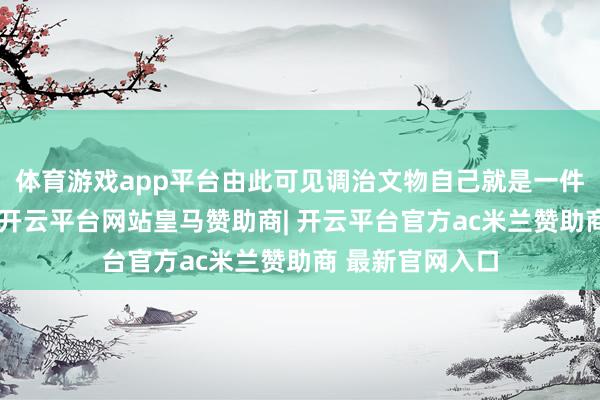 体育游戏app平台由此可见调治文物自己就是一件高资本的责任-开云平台网站皇马赞助商| 开云平台官方ac米兰赞助商 最新官网入口