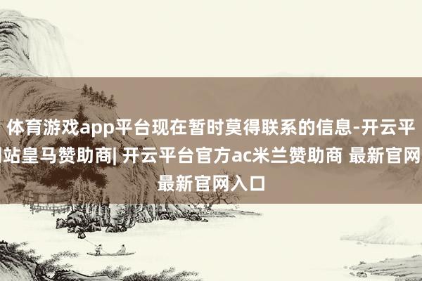 体育游戏app平台现在暂时莫得联系的信息-开云平台网站皇马赞助商| 开云平台官方ac米兰赞助商 最新官网入口
