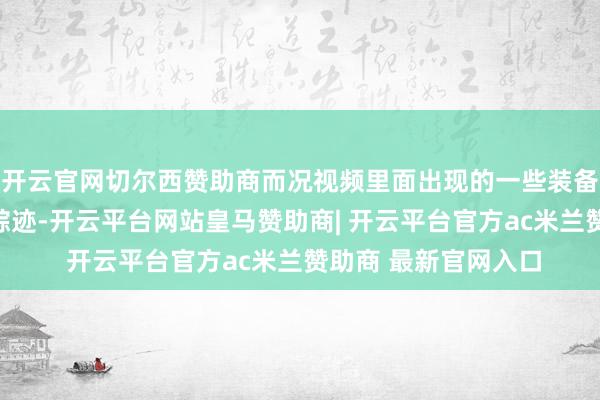 开云官网切尔西赞助商而况视频里面出现的一些装备、场景有昭着摆拍踪迹-开云平台网站皇马赞助商| 开云平台官方ac米兰赞助商 最新官网入口