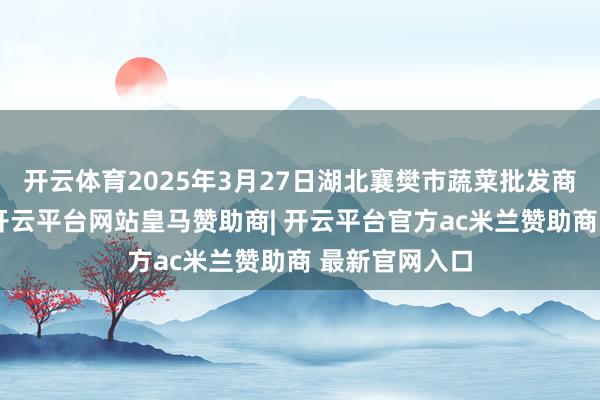 开云体育2025年3月27日湖北襄樊市蔬菜批发商场价钱行情-开云平台网站皇马赞助商| 开云平台官方ac米兰赞助商 最新官网入口