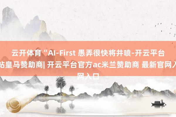 云开体育“AI-First 愚弄很快将井喷-开云平台网站皇马赞助商| 开云平台官方ac米兰赞助商 最新官网入口