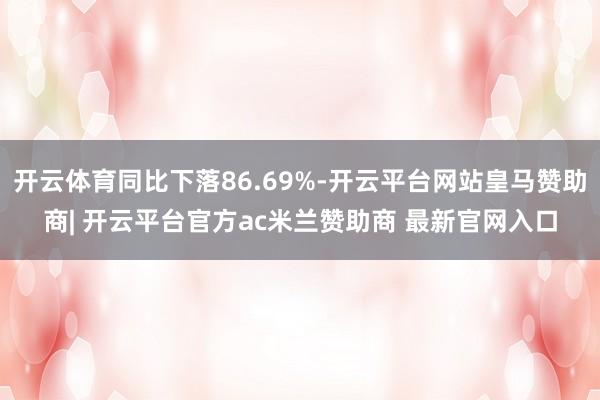 开云体育同比下落86.69%-开云平台网站皇马赞助商| 开云平台官方ac米兰赞助商 最新官网入口