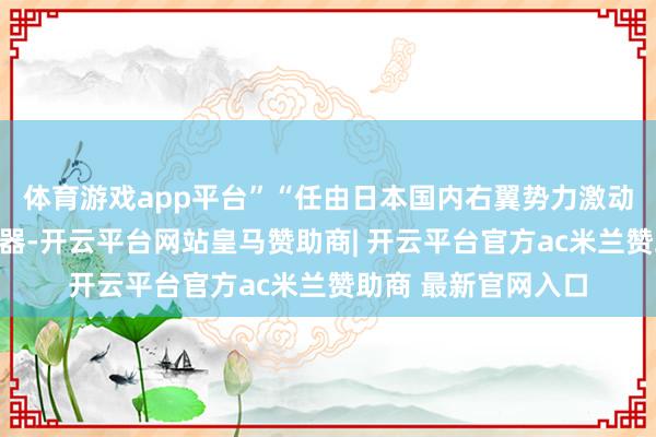 体育游戏app平台”“任由日本国内右翼势力激动发展强力精深性火器-开云平台网站皇马赞助商| 开云平台官方ac米兰赞助商 最新官网入口