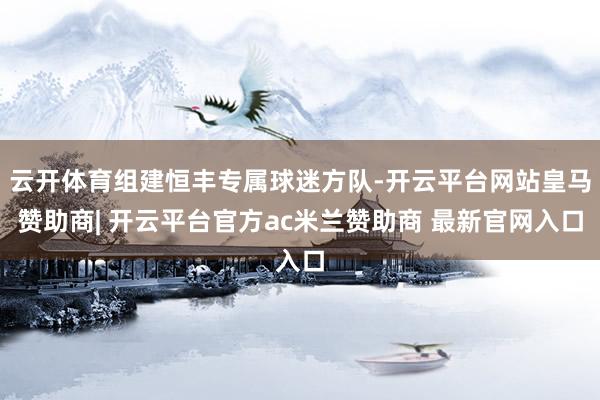 云开体育组建恒丰专属球迷方队-开云平台网站皇马赞助商| 开云平台官方ac米兰赞助商 最新官网入口