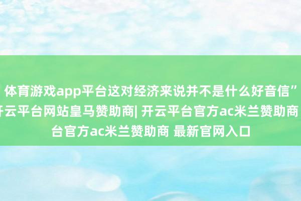 体育游戏app平台这对经济来说并不是什么好音信”　　“岂论怎样-开云平台网站皇马赞助商| 开云平台官方ac米兰赞助商 最新官网入口
