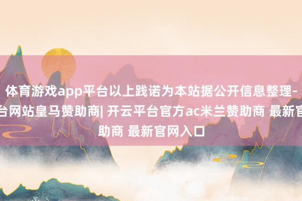 体育游戏app平台以上践诺为本站据公开信息整理-开云平台网站皇马赞助商| 开云平台官方ac米兰赞助商 最新官网入口