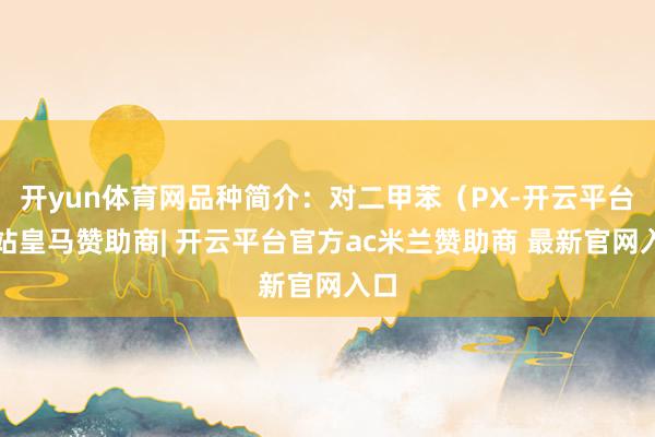 开yun体育网品种简介:对二甲苯(PX-开云平台网站皇马赞助商| 开云平台官方ac米兰赞助商 最新官网入口