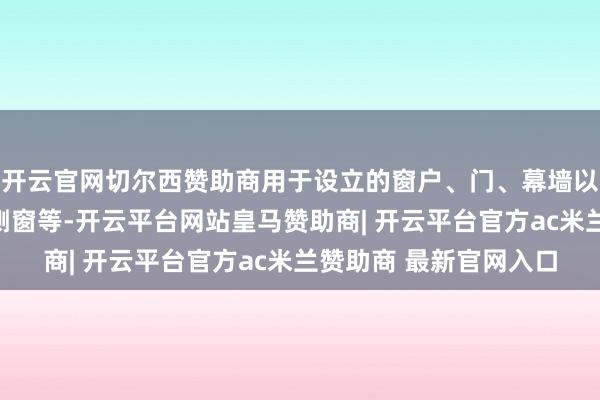 开云官网切尔西赞助商用于设立的窗户、门、幕墙以及汽车的挡风玻璃和侧窗等-开云平台网站皇马赞助商| 开云平台官方ac米兰赞助商 最新官网入口