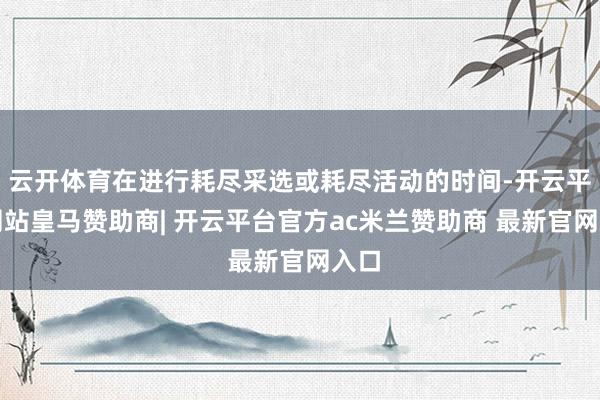 云开体育在进行耗尽采选或耗尽活动的时间-开云平台网站皇马赞助商| 开云平台官方ac米兰赞助商 最新官网入口