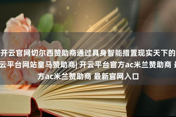 开云官网切尔西赞助商通过具身智能措置现实天下的复杂问题-开云平台网站皇马赞助商| 开云平台官方ac米兰赞助商 最新官网入口