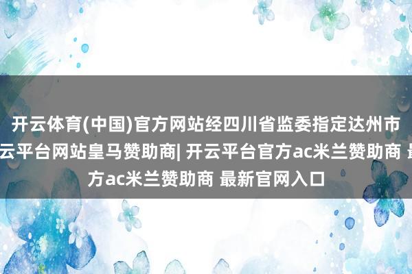 开云体育(中国)官方网站经四川省监委指定达州市监委统领-开云平台网站皇马赞助商| 开云平台官方ac米兰赞助商 最新官网入口