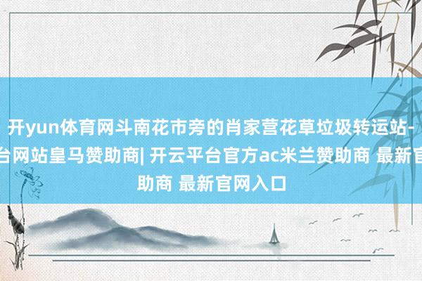 开yun体育网斗南花市旁的肖家营花草垃圾转运站-开云平台网站皇马赞助商| 开云平台官方ac米兰赞助商 最新官网入口