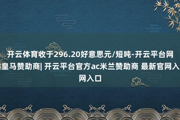 开云体育收于296.20好意思元/短吨-开云平台网站皇马赞助商| 开云平台官方ac米兰赞助商 最新官网入口