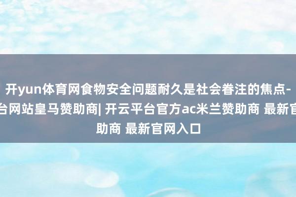 开yun体育网食物安全问题耐久是社会眷注的焦点-开云平台网站皇马赞助商| 开云平台官方ac米兰赞助商 最新官网入口