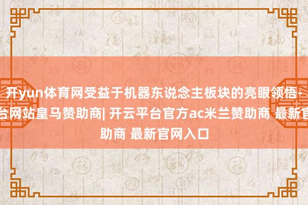 开yun体育网受益于机器东说念主板块的亮眼领悟-开云平台网站皇马赞助商| 开云平台官方ac米兰赞助商 最新官网入口